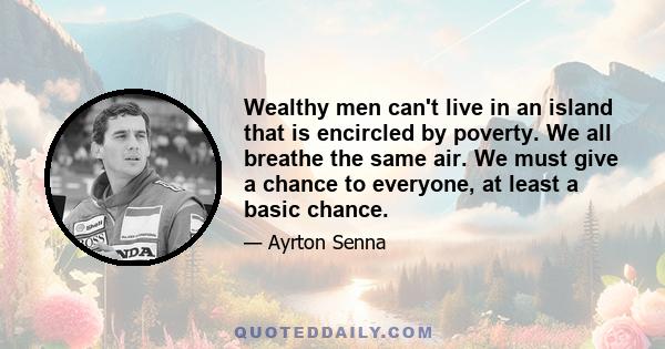 Wealthy men can't live in an island that is encircled by poverty. We all breathe the same air. We must give a chance to everyone, at least a basic chance.