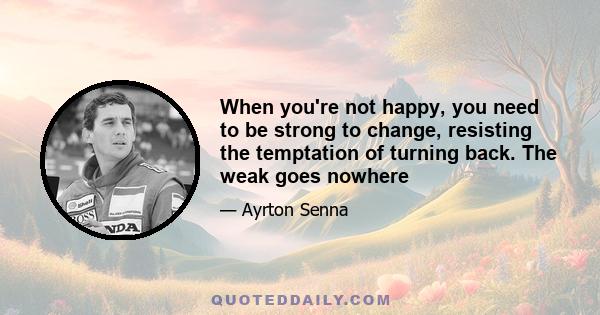 When you're not happy, you need to be strong to change, resisting the temptation of turning back. The weak goes nowhere