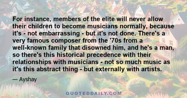 For instance, members of the elite will never allow their children to become musicians normally, because it's - not embarrassing - but it's not done. There's a very famous composer from the '70s from a well-known family 