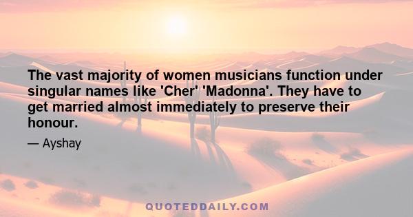 The vast majority of women musicians function under singular names like 'Cher' 'Madonna'. They have to get married almost immediately to preserve their honour.