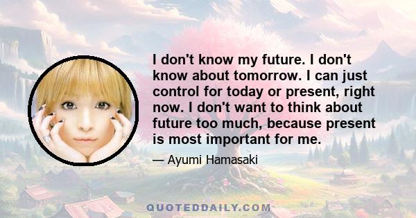 I don't know my future. I don't know about tomorrow. I can just control for today or present, right now. I don't want to think about future too much, because present is most important for me.