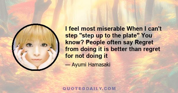 I feel most miserable When I can't step step up to the plate You know? People often say Regret from doing it is better than regret for not doing it