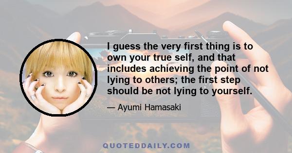 I guess the very first thing is to own your true self, and that includes achieving the point of not lying to others; the first step should be not lying to yourself.