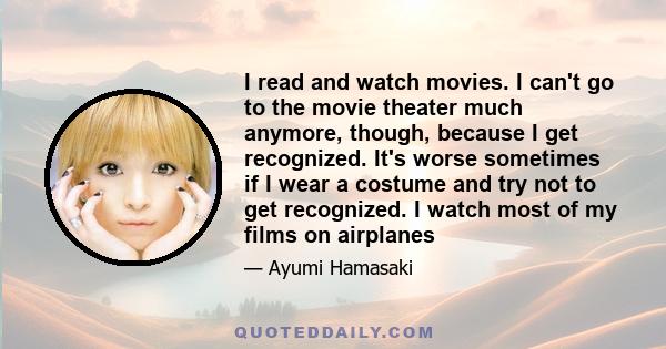 I read and watch movies. I can't go to the movie theater much anymore, though, because I get recognized. It's worse sometimes if I wear a costume and try not to get recognized. I watch most of my films on airplanes