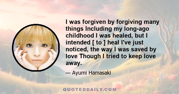 I was forgiven by forgiving many things Including my long-ago childhood I was healed, but I intended [ to ] heal I've just noticed, the way I was saved by love Though I tried to keep love away.