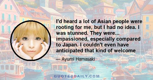 I'd heard a lot of Asian people were rooting for me, but I had no idea. I was stunned. They were... impassioned, especially compared to Japan. I couldn't even have anticipated that kind of welcome