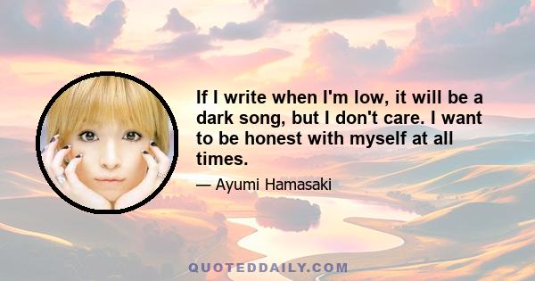 If I write when I'm low, it will be a dark song, but I don't care. I want to be honest with myself at all times.