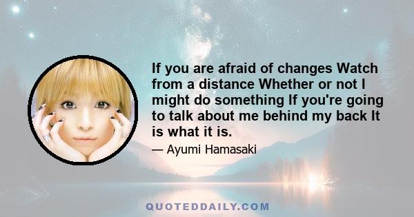 If you are afraid of changes Watch from a distance Whether or not I might do something If you're going to talk about me behind my back It is what it is.