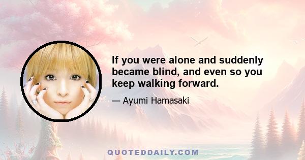 If you were alone and suddenly became blind, and even so you keep walking forward.