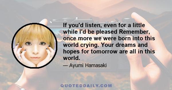 If you'd listen, even for a little while I'd be pleased Remember, once more we were born into this world crying. Your dreams and hopes for tomorrow are all in this world.