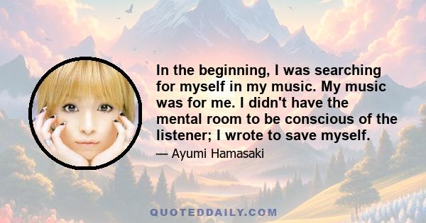 In the beginning, I was searching for myself in my music. My music was for me. I didn't have the mental room to be conscious of the listener; I wrote to save myself.