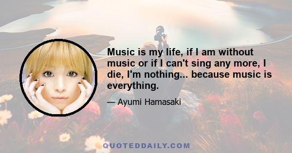 Music is my life, if I am without music or if I can't sing any more, I die, I'm nothing... because music is everything.