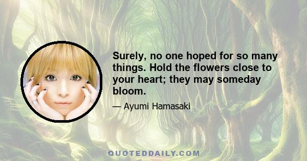 Surely, no one hoped for so many things. Hold the flowers close to your heart; they may someday bloom.