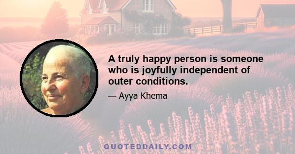 A truly happy person is someone who is joyfully independent of outer conditions.