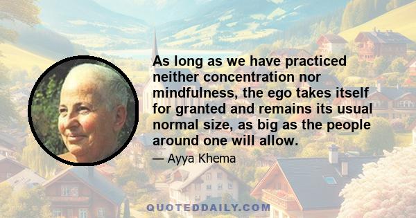 As long as we have practiced neither concentration nor mindfulness, the ego takes itself for granted and remains its usual normal size, as big as the people around one will allow.