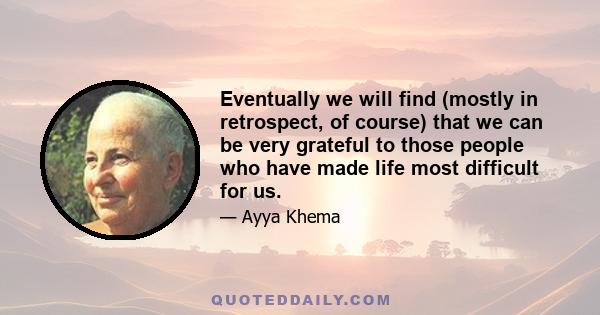 Eventually we will find (mostly in retrospect, of course) that we can be very grateful to those people who have made life most difficult for us.