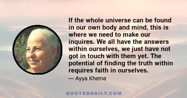 If the whole universe can be found in our own body and mind, this is where we need to make our inquires. We all have the answers within ourselves, we just have not got in touch with them yet. The potential of finding