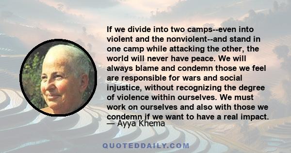 If we divide into two camps--even into violent and the nonviolent--and stand in one camp while attacking the other, the world will never have peace. We will always blame and condemn those we feel are responsible for