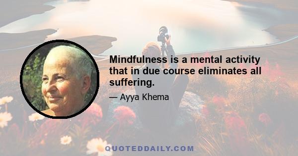 Mindfulness is a mental activity that in due course eliminates all suffering.