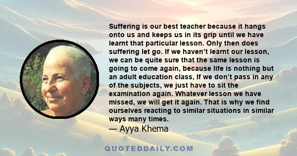 Suffering is our best teacher because it hangs onto us and keeps us in its grip until we have learnt that particular lesson. Only then does suffering let go. If we haven’t learnt our lesson, we can be quite sure that