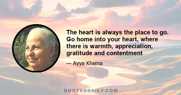 The heart is always the place to go. Go home into your heart, where there is warmth, appreciation, gratitude and contentment