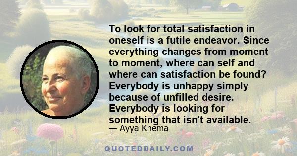 To look for total satisfaction in oneself is a futile endeavor. Since everything changes from moment to moment, where can self and where can satisfaction be found? Everybody is unhappy simply because of unfilled desire. 