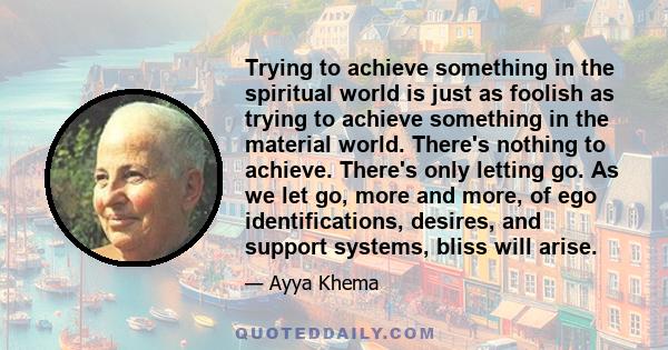 Trying to achieve something in the spiritual world is just as foolish as trying to achieve something in the material world. There's nothing to achieve. There's only letting go. As we let go, more and more, of ego