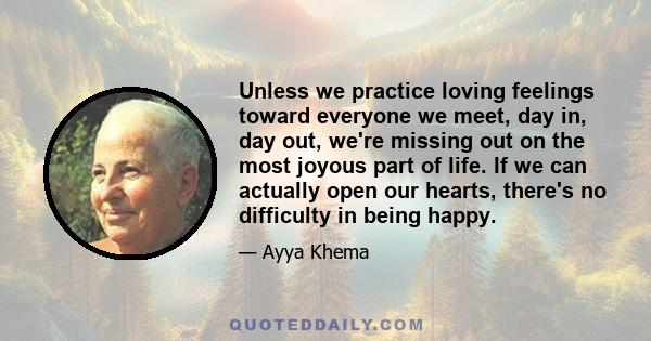 Unless we practice loving feelings toward everyone we meet, day in, day out, we're missing out on the most joyous part of life. If we can actually open our hearts, there's no difficulty in being happy.