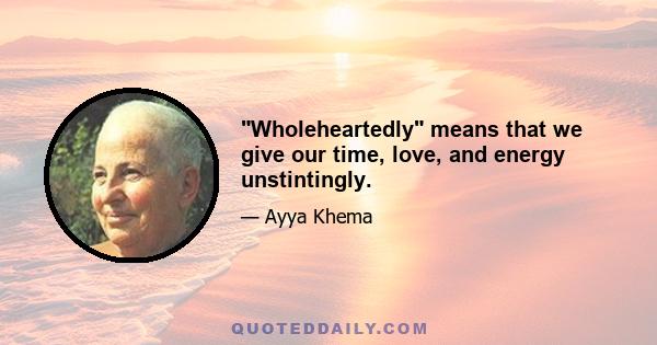 Wholeheartedly means that we give our time, love, and energy unstintingly.