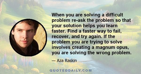 When you are solving a difficult problem re-ask the problem so that your solution helps you learn faster. Find a faster way to fail, recover, and try again. If the problem you are trying to solve involves creating a