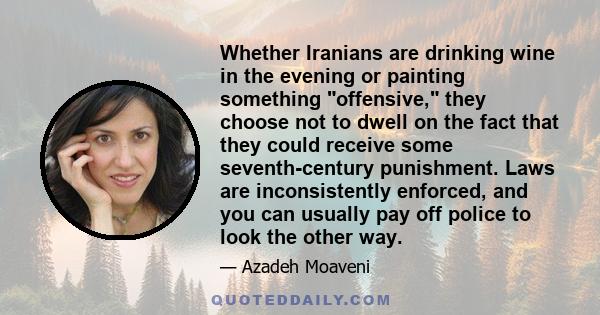 Whether Iranians are drinking wine in the evening or painting something offensive, they choose not to dwell on the fact that they could receive some seventh-century punishment. Laws are inconsistently enforced, and you