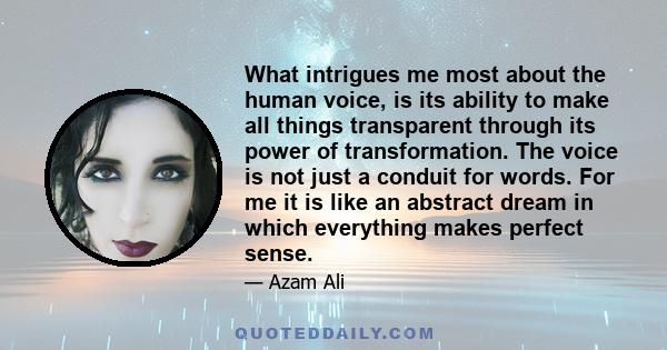 What intrigues me most about the human voice, is its ability to make all things transparent through its power of transformation. The voice is not just a conduit for words. For me it is like an abstract dream in which