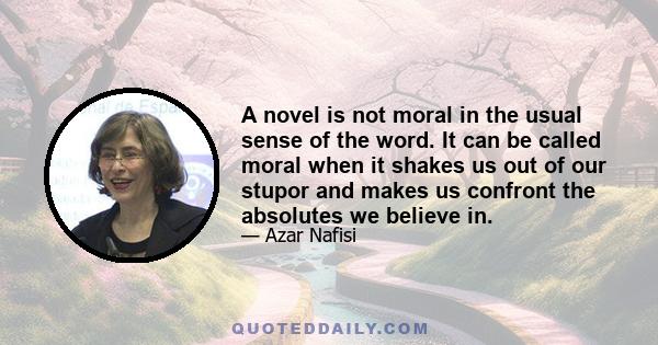 A novel is not moral in the usual sense of the word. It can be called moral when it shakes us out of our stupor and makes us confront the absolutes we believe in.