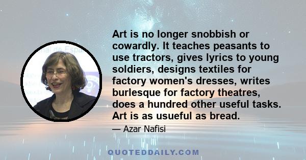 Art is no longer snobbish or cowardly. It teaches peasants to use tractors, gives lyrics to young soldiers, designs textiles for factory women's dresses, writes burlesque for factory theatres, does a hundred other