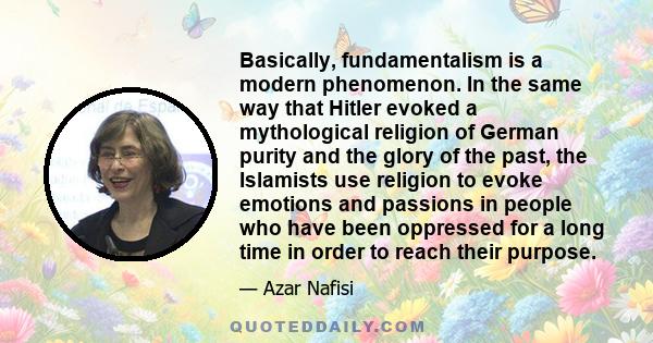 Basically, fundamentalism is a modern phenomenon. In the same way that Hitler evoked a mythological religion of German purity and the glory of the past, the Islamists use religion to evoke emotions and passions in