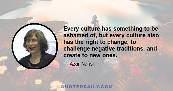 Every culture has something to be ashamed of, but every culture also has the right to change, to challenge negative traditions, and create to new ones.