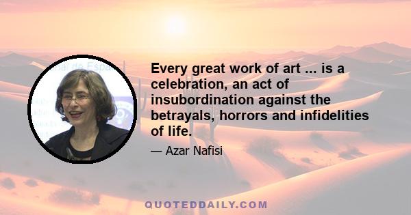 Every great work of art ... is a celebration, an act of insubordination against the betrayals, horrors and infidelities of life.