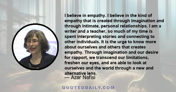 I believe in empathy. I believe in the kind of empathy that is created through imagination and through intimate, personal relationships. I am a writer and a teacher, so much of my time is spent interpreting stories and