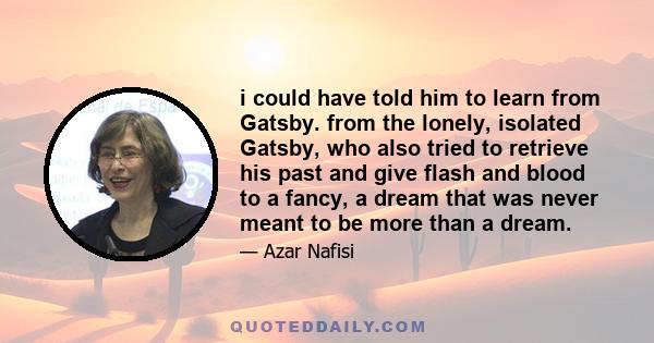 i could have told him to learn from Gatsby. from the lonely, isolated Gatsby, who also tried to retrieve his past and give flash and blood to a fancy, a dream that was never meant to be more than a dream.