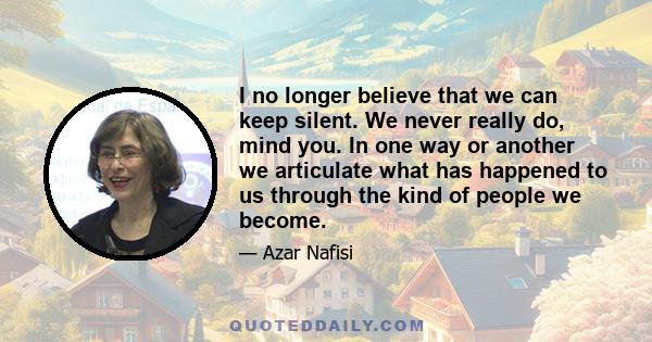 I no longer believe that we can keep silent. We never really do, mind you. In one way or another we articulate what has happened to us through the kind of people we become.