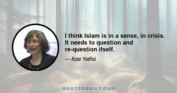 I think Islam is in a sense, in crisis. It needs to question and re-question itself.