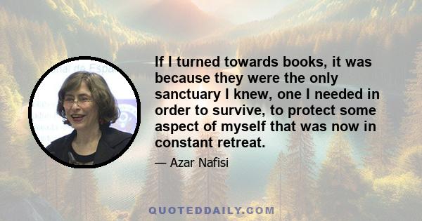 If I turned towards books, it was because they were the only sanctuary I knew, one I needed in order to survive, to protect some aspect of myself that was now in constant retreat.