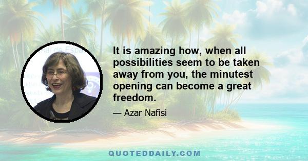 It is amazing how, when all possibilities seem to be taken away from you, the minutest opening can become a great freedom.