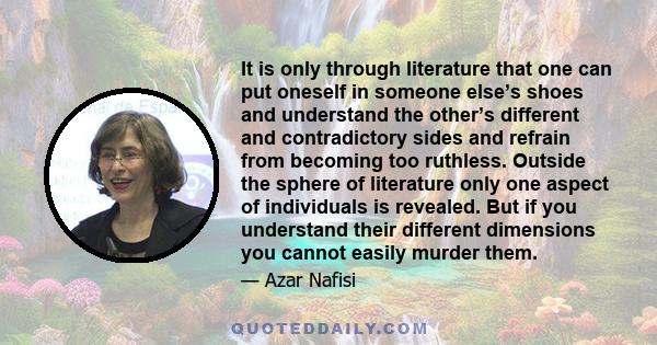 It is only through literature that one can put oneself in someone else’s shoes and understand the other’s different and contradictory sides and refrain from becoming too ruthless. Outside the sphere of literature only