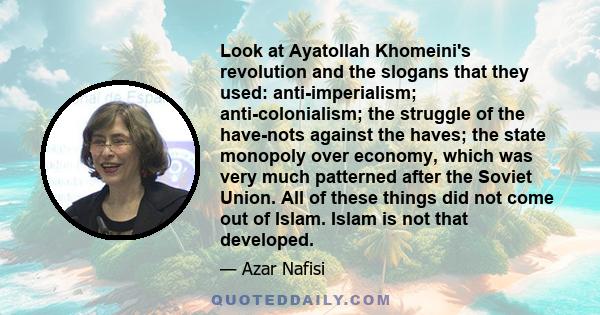 Look at Ayatollah Khomeini's revolution and the slogans that they used: anti-imperialism; anti-colonialism; the struggle of the have-nots against the haves; the state monopoly over economy, which was very much patterned 