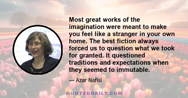 Most great works of the imagination were meant to make you feel like a stranger in your own home. The best fiction always forced us to question what we took for granted. It questioned traditions and expectations when