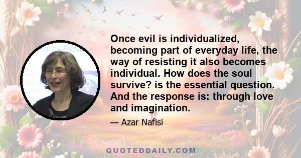 Once evil is individualized, becoming part of everyday life, the way of resisting it also becomes individual. How does the soul survive? is the essential question. And the response is: through love and imagination.