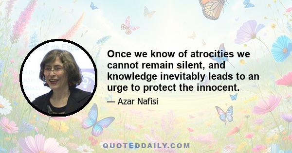 Once we know of atrocities we cannot remain silent, and knowledge inevitably leads to an urge to protect the innocent.