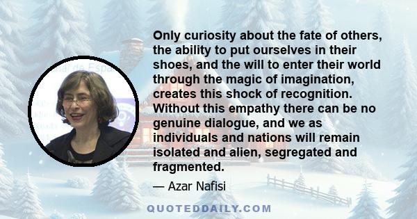 Only curiosity about the fate of others, the ability to put ourselves in their shoes, and the will to enter their world through the magic of imagination, creates this shock of recognition. Without this empathy there can 