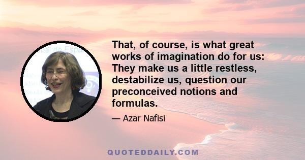 That, of course, is what great works of imagination do for us: They make us a little restless, destabilize us, question our preconceived notions and formulas.